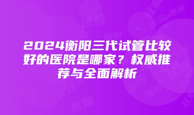 2024衡阳三代试管比较好的医院是哪家？权威推荐与全面解析