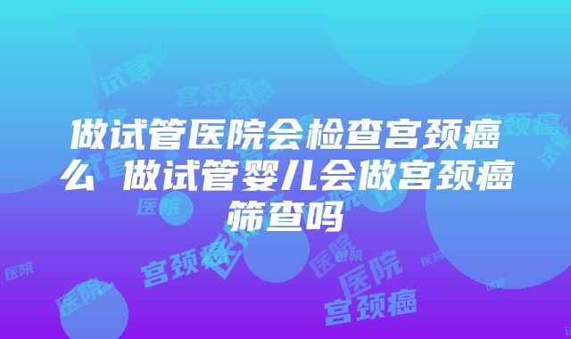 做试管医院会检查宫颈癌么 做试管婴儿会做宫颈癌筛查吗