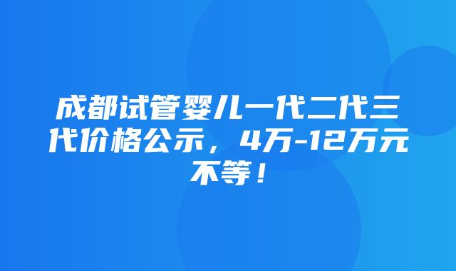 成都试管婴儿一代二代三代价格公示，4万-12万元不等！