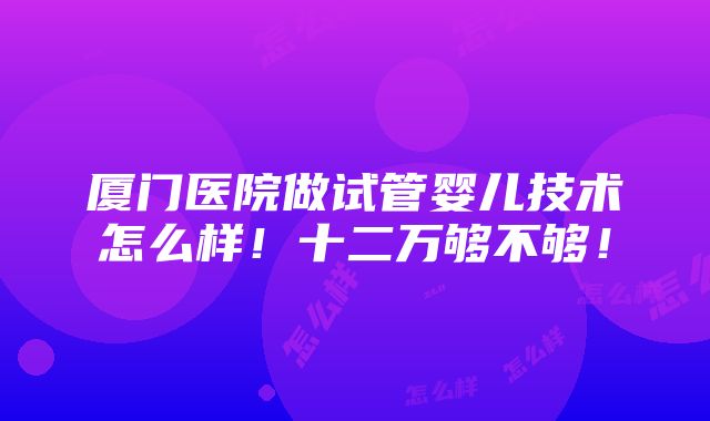 厦门医院做试管婴儿技术怎么样！十二万够不够！