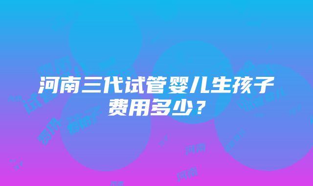 河南三代试管婴儿生孩子费用多少？