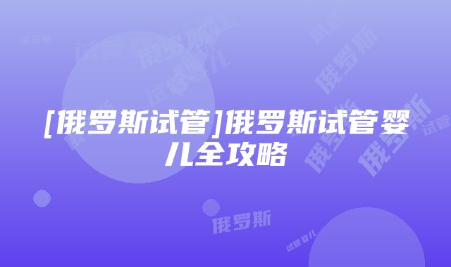 [俄罗斯试管]俄罗斯试管婴儿全攻略