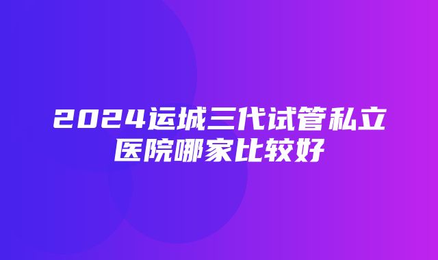 2024运城三代试管私立医院哪家比较好