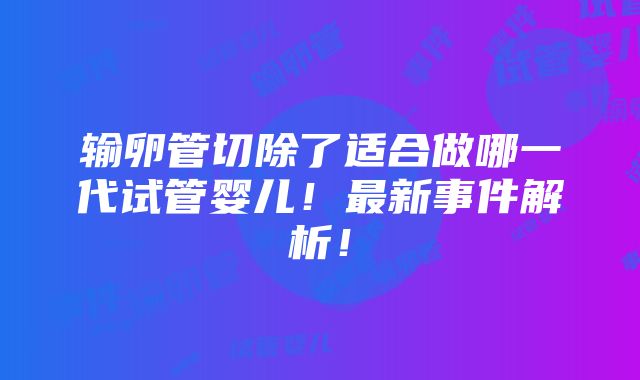 输卵管切除了适合做哪一代试管婴儿！最新事件解析！