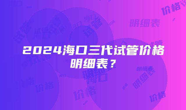 2024海口三代试管价格明细表？