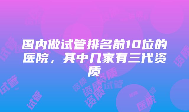 国内做试管排名前10位的医院，其中几家有三代资质