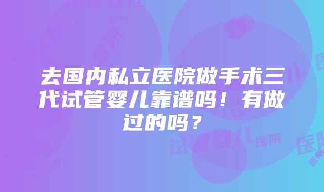 去国内私立医院做手术三代试管婴儿靠谱吗！有做过的吗？