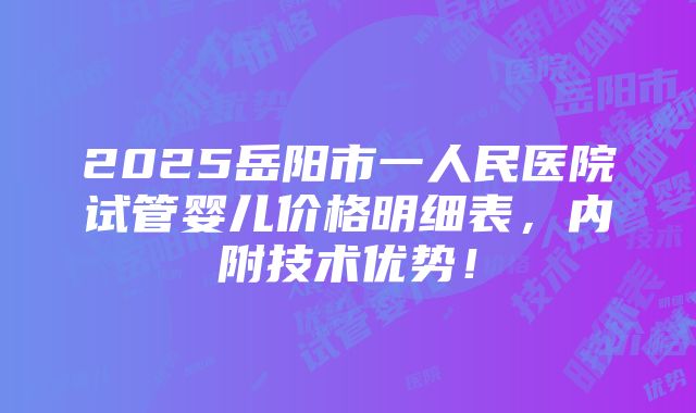 2025岳阳市一人民医院试管婴儿价格明细表，内附技术优势！