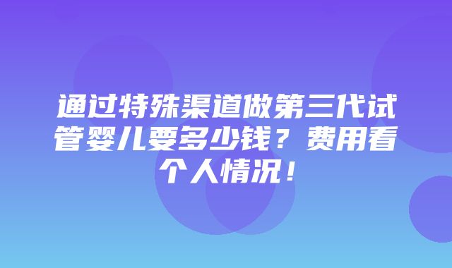 通过特殊渠道做第三代试管婴儿要多少钱？费用看个人情况！