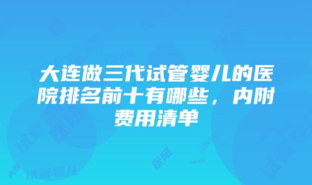 大连做三代试管婴儿的医院排名前十有哪些，内附费用清单