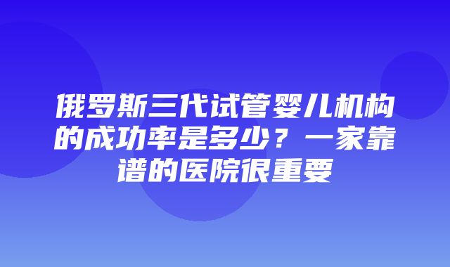 俄罗斯三代试管婴儿机构的成功率是多少？一家靠谱的医院很重要