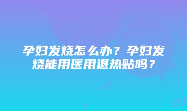 孕妇发烧怎么办？孕妇发烧能用医用退热贴吗？