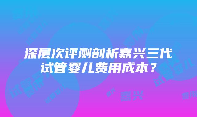 深层次评测剖析嘉兴三代试管婴儿费用成本？