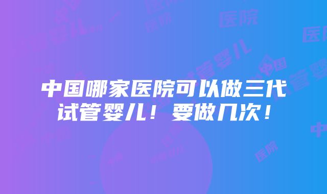 中国哪家医院可以做三代试管婴儿！要做几次！