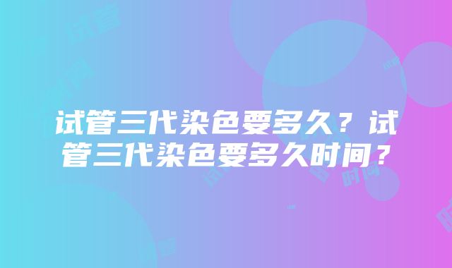 试管三代染色要多久？试管三代染色要多久时间？