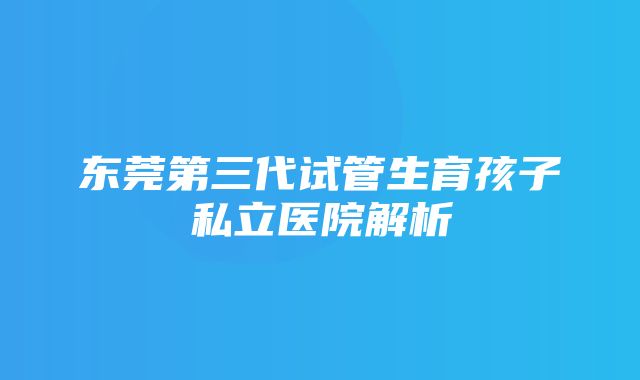 东莞第三代试管生育孩子私立医院解析