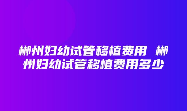 郴州妇幼试管移植费用 郴州妇幼试管移植费用多少