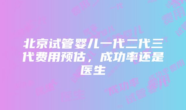 北京试管婴儿一代二代三代费用预估，成功率还是医生