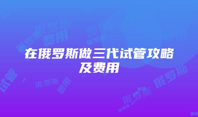 在俄罗斯做三代试管攻略及费用