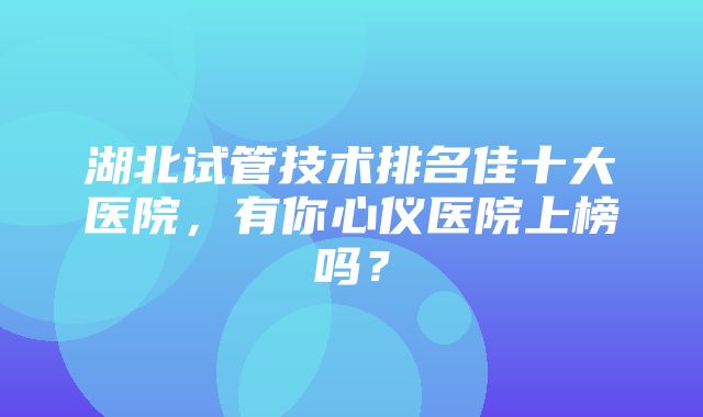 湖北试管技术排名佳十大医院，有你心仪医院上榜吗？