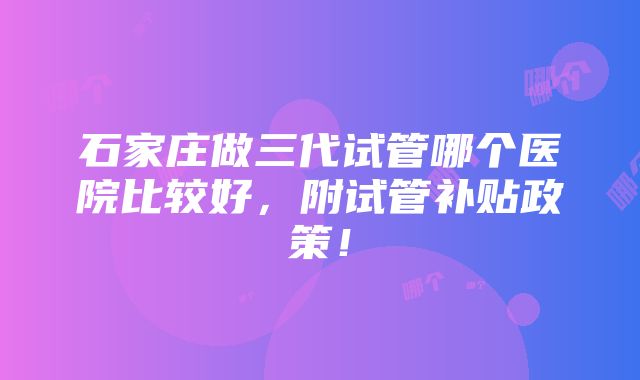 石家庄做三代试管哪个医院比较好，附试管补贴政策！