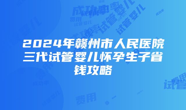 2024年赣州市人民医院三代试管婴儿怀孕生子省钱攻略