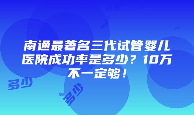 南通最著名三代试管婴儿医院成功率是多少？10万不一定够！