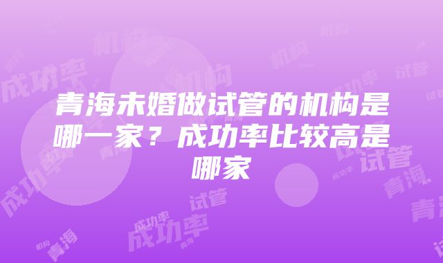 青海未婚做试管的机构是哪一家？成功率比较高是哪家