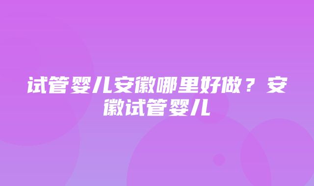 试管婴儿安徽哪里好做？安徽试管婴儿