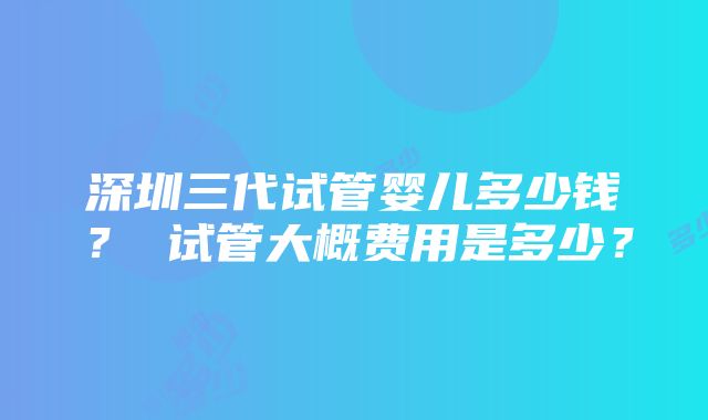 深圳三代试管婴儿多少钱？ 试管大概费用是多少？