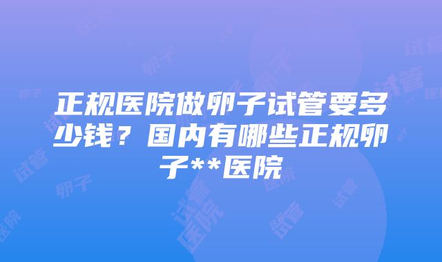 正规医院做卵子试管要多少钱？国内有哪些正规卵子**医院