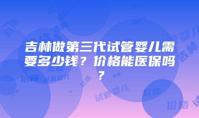 吉林做第三代试管婴儿需要多少钱？价格能医保吗？