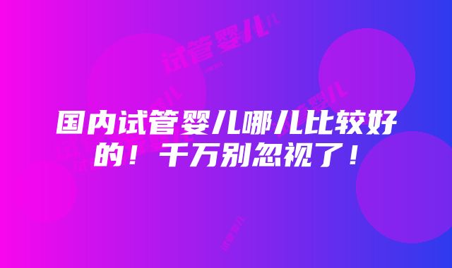 国内试管婴儿哪儿比较好的！千万别忽视了！