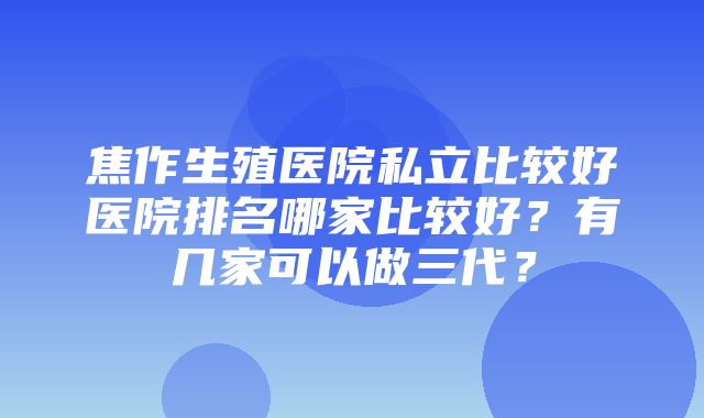 焦作生殖医院私立比较好医院排名哪家比较好？有几家可以做三代？