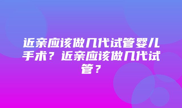 近亲应该做几代试管婴儿手术？近亲应该做几代试管？