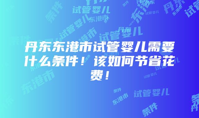 丹东东港市试管婴儿需要什么条件！该如何节省花费！