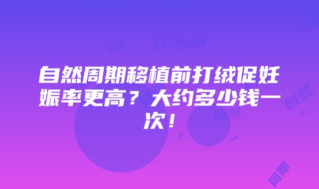 自然周期移植前打绒促妊娠率更高？大约多少钱一次！