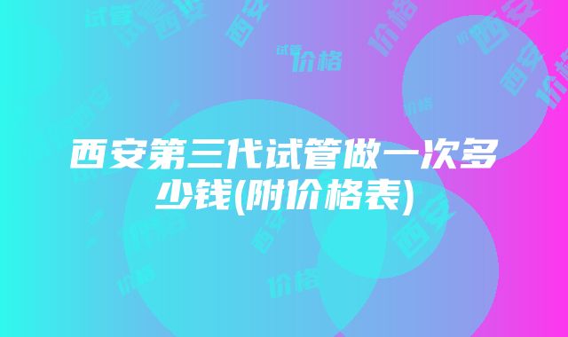 西安第三代试管做一次多少钱(附价格表)