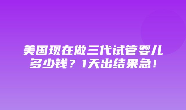 美国现在做三代试管婴儿多少钱？1天出结果急！