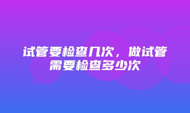 试管要检查几次，做试管需要检查多少次