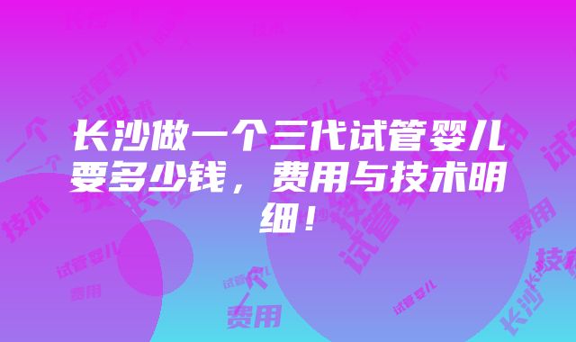 长沙做一个三代试管婴儿要多少钱，费用与技术明细！