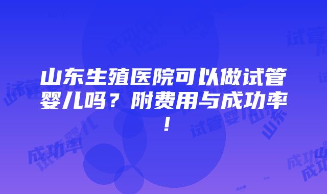 山东生殖医院可以做试管婴儿吗？附费用与成功率！