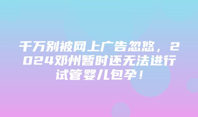 千万别被网上广告忽悠，2024邓州暂时还无法进行试管婴儿包孕！