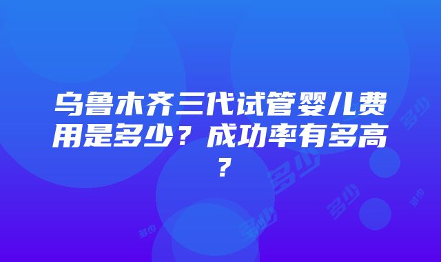 乌鲁木齐三代试管婴儿费用是多少？成功率有多高？