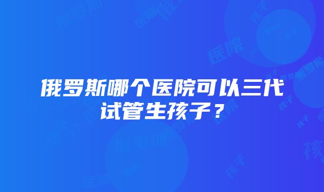 俄罗斯哪个医院可以三代试管生孩子？