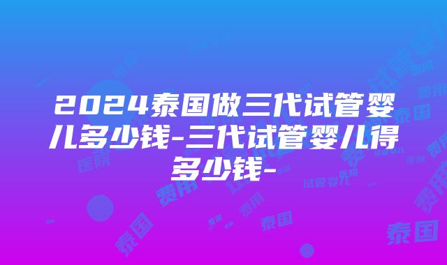 2024泰国做三代试管婴儿多少钱-三代试管婴儿得多少钱-