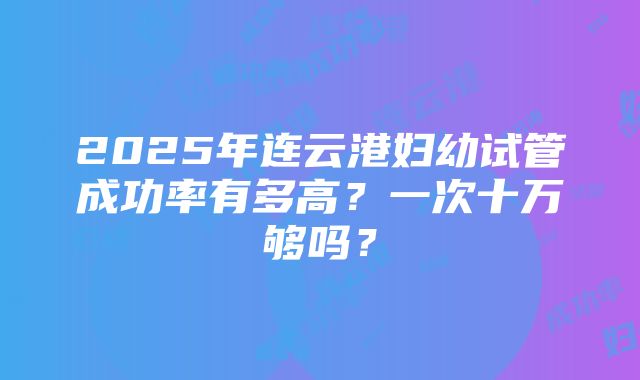 2025年连云港妇幼试管成功率有多高？一次十万够吗？