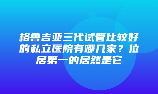 格鲁吉亚三代试管比较好的私立医院有哪几家？位居第一的居然是它