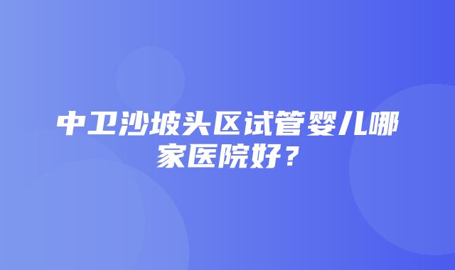 中卫沙坡头区试管婴儿哪家医院好？