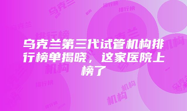 乌克兰第三代试管机构排行榜单揭晓，这家医院上榜了